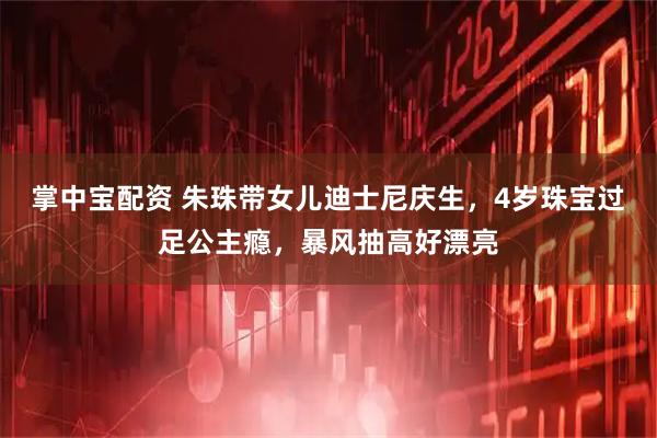 掌中宝配资 朱珠带女儿迪士尼庆生，4岁珠宝过足公主瘾，暴风抽高好漂亮