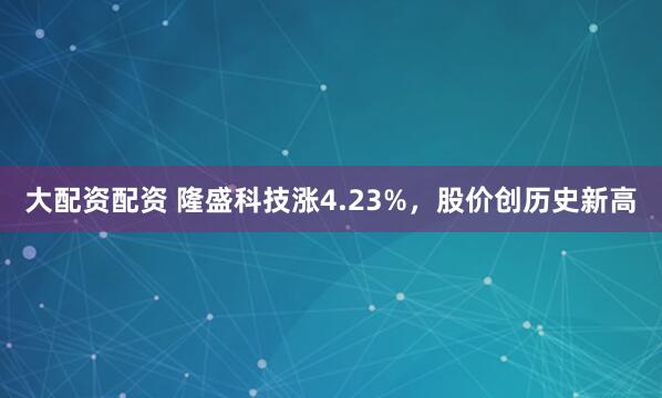 大配资配资 隆盛科技涨4.23%，股价创历史新高