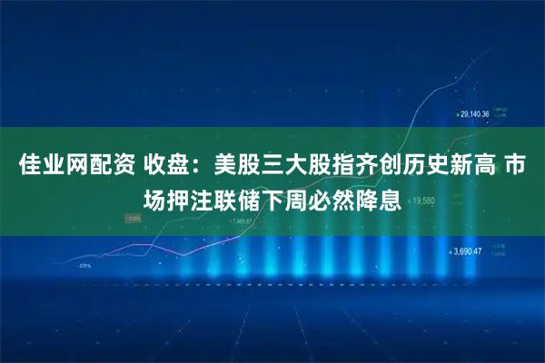 佳业网配资 收盘：美股三大股指齐创历史新高 市场押注联储下周必然降息