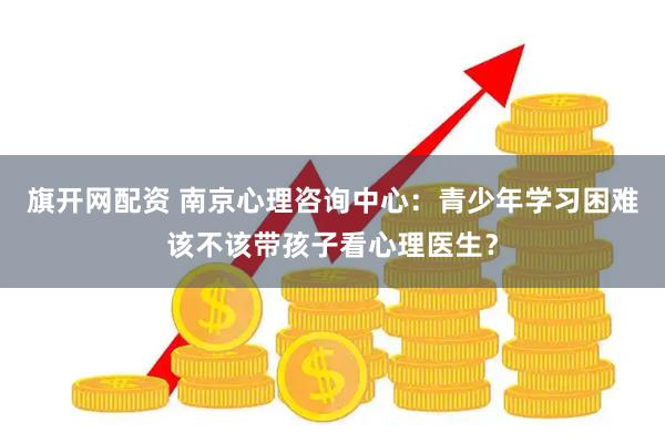 旗开网配资 南京心理咨询中心：青少年学习困难该不该带孩子看心理医生？