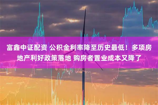富鑫中证配资 公积金利率降至历史最低！多项房地产利好政策落地 购房者置业成本又降了