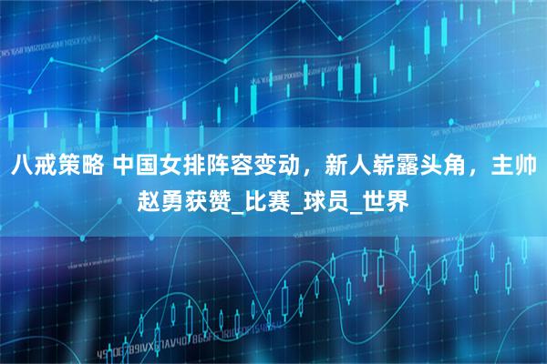 八戒策略 中国女排阵容变动，新人崭露头角，主帅赵勇获赞_比赛_球员_世界