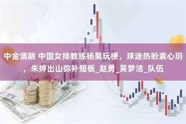 中金澳融 中国女排教练杨昊玩梗，球迷热盼袁心玥，朱婷出山弥补短板_赵勇_吴梦洁_队伍