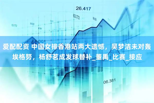 爱配配资 中国女排香港站两大遗憾，吴梦洁未对轰埃格努，杨舒茗成发球替补_董禹_比赛_接应