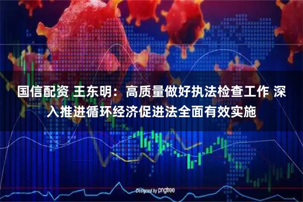 国信配资 王东明：高质量做好执法检查工作 深入推进循环经济促进法全面有效实施