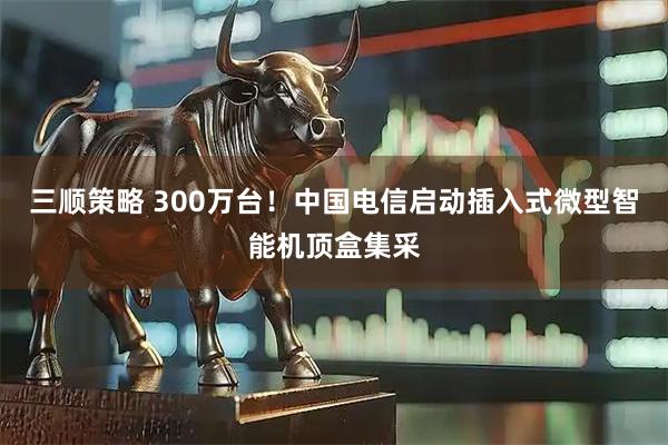 三顺策略 300万台！中国电信启动插入式微型智能机顶盒集采