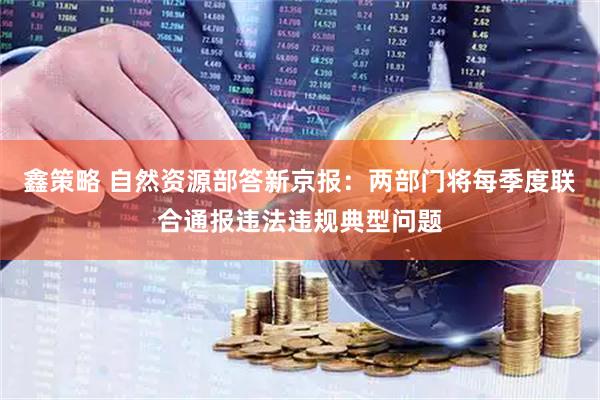 鑫策略 自然资源部答新京报：两部门将每季度联合通报违法违规典型问题