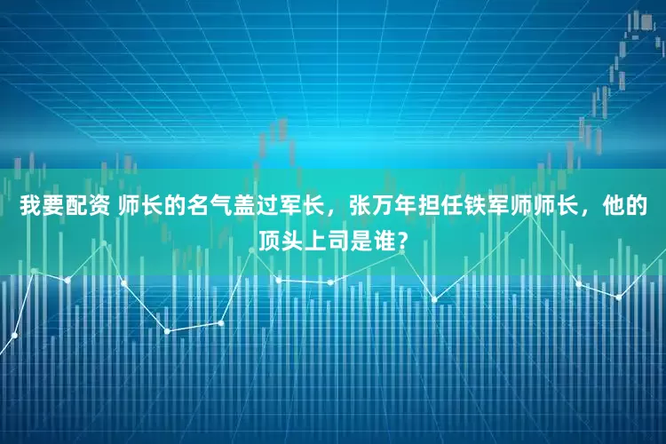 我要配资 师长的名气盖过军长，张万年担任铁军师师长，他的顶头上司是谁？