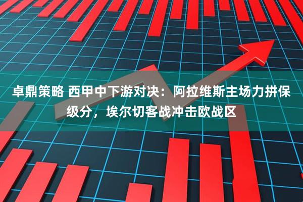 卓鼎策略 西甲中下游对决：阿拉维斯主场力拼保级分，埃尔切客战冲击欧战区