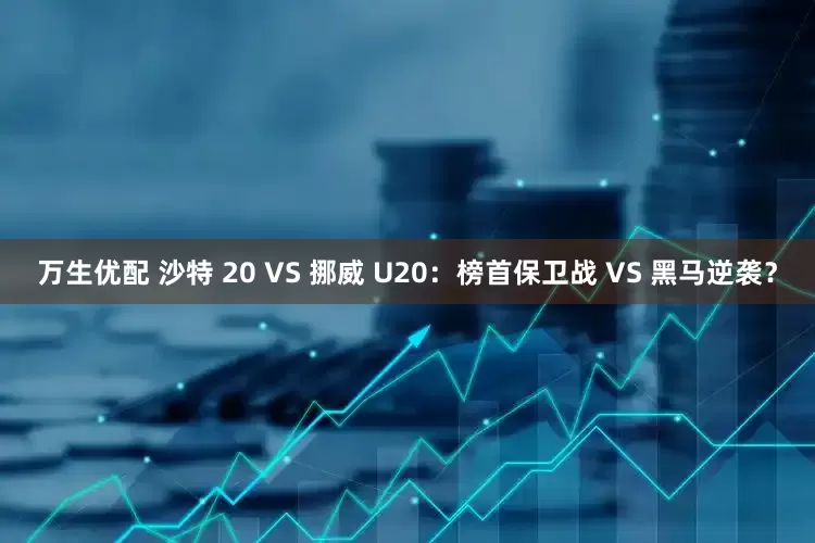 万生优配 沙特 20 VS 挪威 U20：榜首保卫战 VS 黑马逆袭？