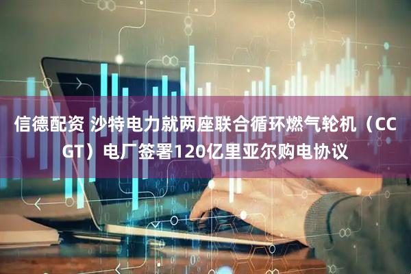 信德配资 沙特电力就两座联合循环燃气轮机（CCGT）电厂签署120亿里亚尔购电协议