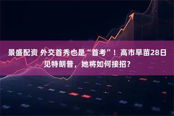 景盛配资 外交首秀也是“首考”！高市早苗28日见特朗普，她将如何接招？