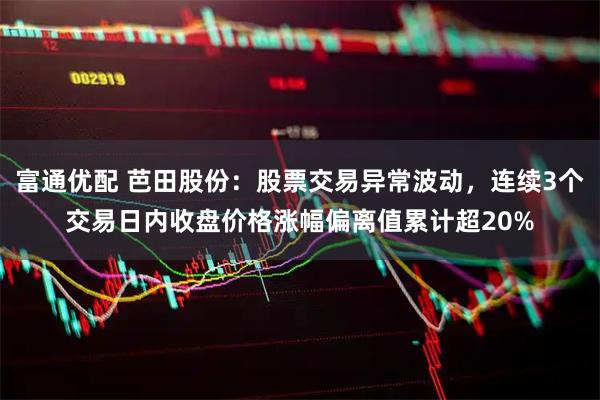 富通优配 芭田股份：股票交易异常波动，连续3个交易日内收盘价格涨幅偏离值累计超20%