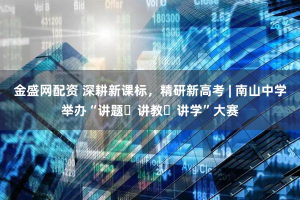 金盛网配资 深耕新课标，精研新高考 | 南山中学举办“讲题・讲教・讲学”大赛