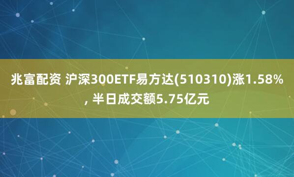 兆富配资 沪深300ETF易方达(510310)涨1.58%, 半日成交额5.75亿元