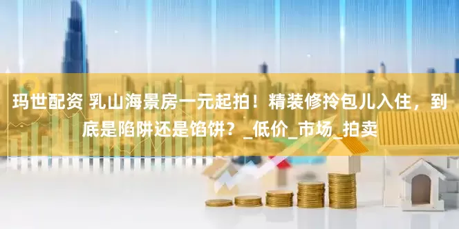 玛世配资 乳山海景房一元起拍！精装修拎包儿入住，到底是陷阱还是馅饼？_低价_市场_拍卖