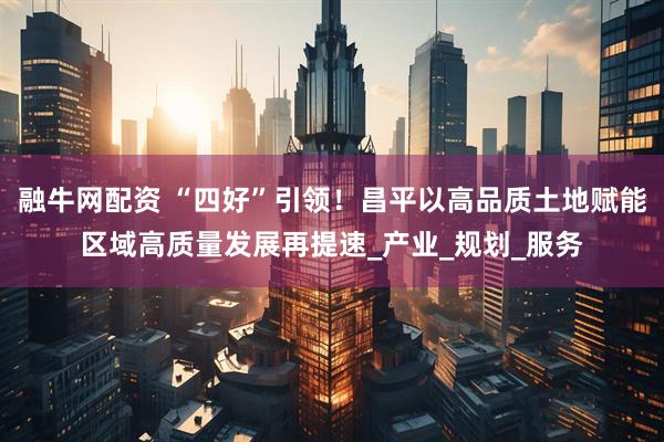 融牛网配资 “四好”引领！昌平以高品质土地赋能区域高质量发展再提速_产业_规划_服务