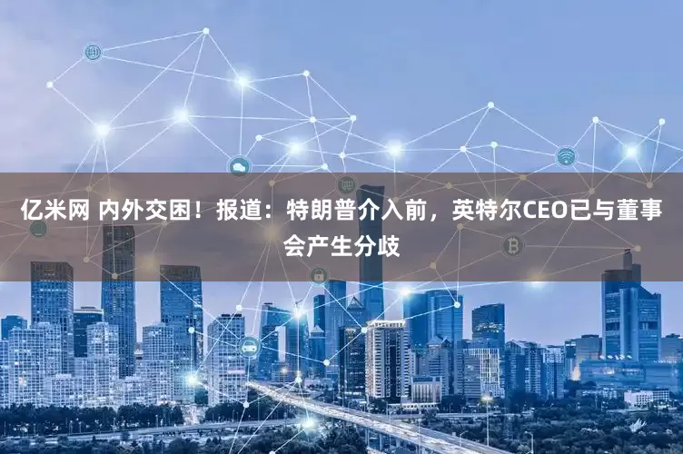 亿米网 内外交困！报道：特朗普介入前，英特尔CEO已与董事会产生分歧