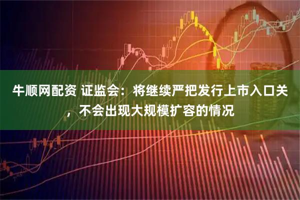 牛顺网配资 证监会：将继续严把发行上市入口关，不会出现大规模扩容的情况