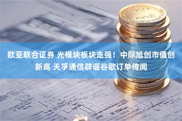 欧亚联合证券 光模块板块走强！中际旭创市值创新高 天孚通信辟谣谷歌订单传闻