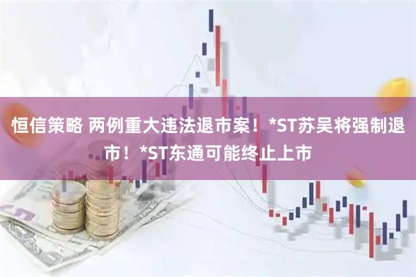 恒信策略 两例重大违法退市案！*ST苏吴将强制退市！*ST东通可能终止上市