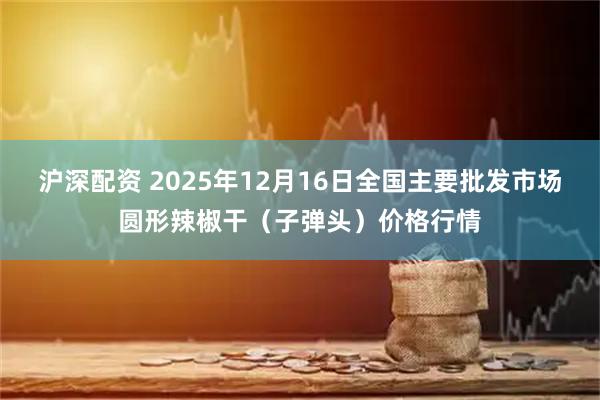 沪深配资 2025年12月16日全国主要批发市场圆形辣椒干（子弹头）价格行情