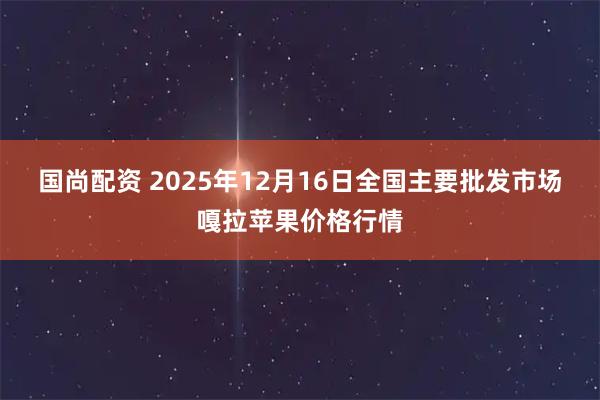国尚配资 2025年12月16日全国主要批发市场嘎拉苹果价格行情