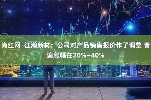 尚红网  江瀚新材：公司对产品销售报价作了调整 普遍涨幅在20%—40%