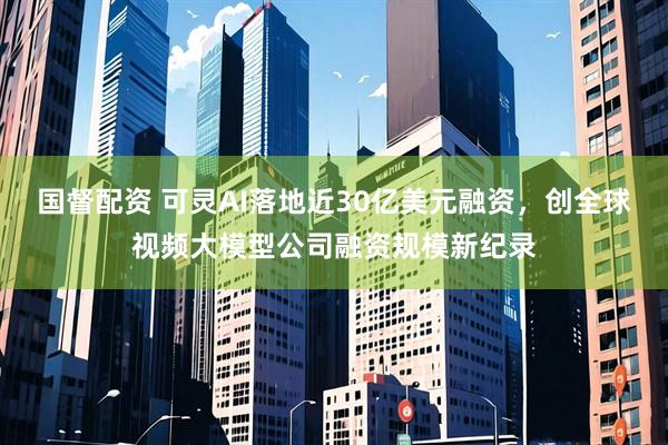 国督配资 可灵AI落地近30亿美元融资,创全球视频大模型公司融资规模新纪录