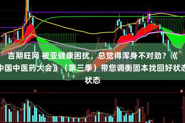 吉期旺网 被亚健康困扰，总觉得浑身不对劲？《中国中医药大会》（第三季）带您调衡固本找回好状态
