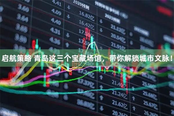 启航策略 青岛这三个宝藏场馆，带你解锁城市文脉！