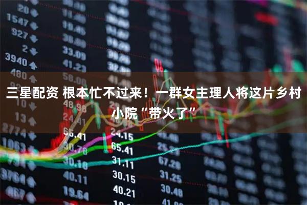 三星配资 根本忙不过来！一群女主理人将这片乡村小院“带火了”