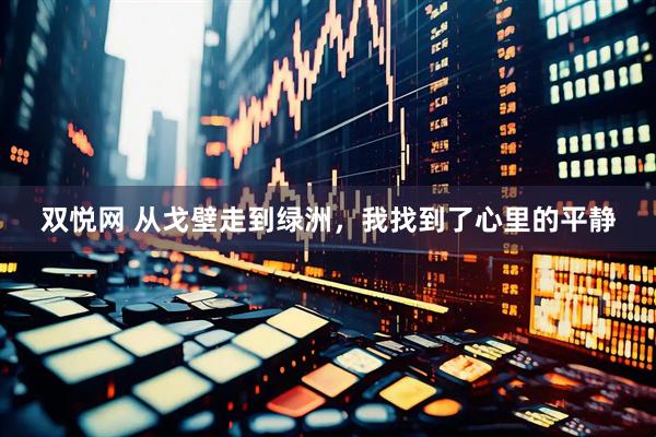 双悦网 从戈壁走到绿洲，我找到了心里的平静